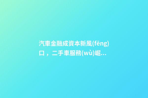 汽車金融成資本新風(fēng)口，二手車服務(wù)崛起！